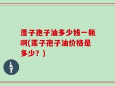 莲子孢子油多少钱一瓶啊(莲子孢子油价格是多少？)