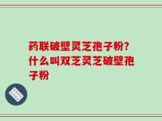 药联破壁灵芝孢子粉？什么叫双芝灵芝破壁孢子粉