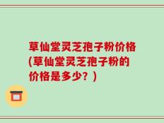 草仙堂灵芝孢子粉价格(草仙堂灵芝孢子粉的价格是多少？)