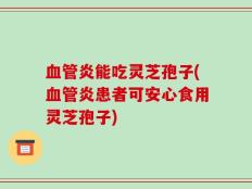 血管炎能吃灵芝孢子(血管炎患者可安心食用灵芝孢子)