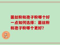 菌丝粉和孢子粉哪个好一点如何选择：菌丝粉和孢子粉哪个更好？