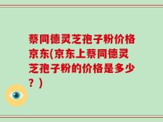 蔡同德灵芝孢子粉价格京东(京东上蔡同德灵芝孢子粉的价格是多少？)