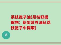 荔枝孢子油(荔枝籽提取物：新型营养油从荔枝孢子中提取)