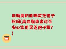血脂高的能喝灵芝孢子粉吗(高血脂患者可否安心饮用灵芝孢子粉？)