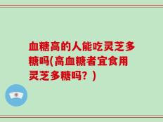 血糖高的人能吃灵芝多糖吗(高血糖者宜食用灵芝多糖吗？)