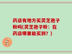 药店有地方买灵芝孢子粉吗(灵芝孢子粉：在药店哪里能买到？)