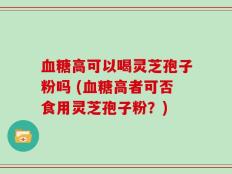 血糖高可以喝灵芝孢子粉吗 (血糖高者可否食用灵芝孢子粉？)