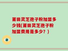 莆田灵芝孢子粉加盟多少钱(莆田灵芝孢子粉加盟费用是多少？)