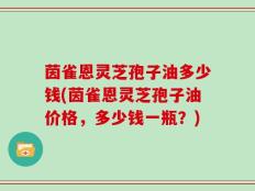 茵雀恩灵芝孢子油多少钱(茵雀恩灵芝孢子油价格，多少钱一瓶？)