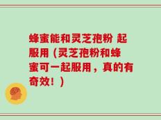 蜂蜜能和灵芝孢粉 起服用 (灵芝孢粉和蜂蜜可一起服用，真的有奇效！)