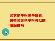 灵芝孢子粉牌子推荐：破壁灵芝孢子粉可以随便服用吗