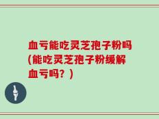 血亏能吃灵芝孢子粉吗(能吃灵芝孢子粉缓解血亏吗？)