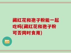 藏红花和孢子粉能一起吃吗(藏红花和孢子粉可否同时食用)