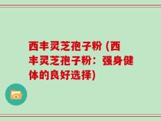 西丰灵芝孢子粉 (西丰灵芝孢子粉：强身健体的良好选择)
