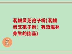 茗麒灵芝孢子粉(茗麒灵芝孢子粉：有效滋补养生的佳品)