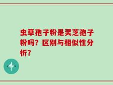 虫草孢子粉是灵芝孢子粉吗？区别与相似性分析？