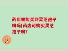 药店里能买到灵芝孢子粉吗(药店可购买灵芝孢子粉？