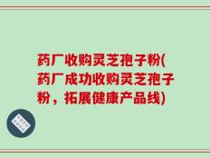 药厂收购灵芝孢子粉(药厂成功收购灵芝孢子粉，拓展健康产品线)
