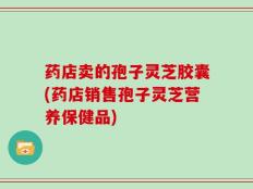 药店卖的孢子灵芝胶囊(药店销售孢子灵芝营养保健品)
