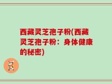 西藏灵芝孢子粉(西藏灵芝孢子粉：身体健康的秘密)