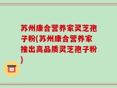 苏州康合营养家灵芝孢子粉(苏州康合营养家推出高品质灵芝孢子粉)