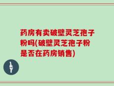 药房有卖破壁灵芝孢子粉吗(破壁灵芝孢子粉是否在药房销售)