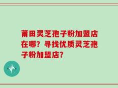 莆田灵芝孢子粉加盟店在哪？寻找优质灵芝孢子粉加盟店？