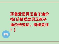 莎普爱思灵芝孢子油价格(莎普爱思灵芝孢子油价格变动，持续关注！)