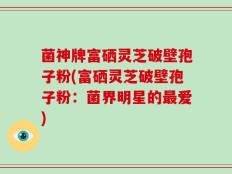 菌神牌富硒灵芝破壁孢子粉(富硒灵芝破壁孢子粉：菌界明星的最爱)