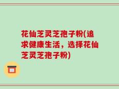 花仙芝灵芝孢子粉(追求健康生活，选择花仙芝灵芝孢子粉)