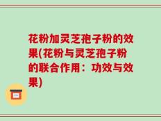 花粉加灵芝孢子粉的效果(花粉与灵芝孢子粉的联合作用：功效与效果)