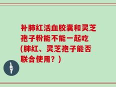补肺红活血胶囊和灵芝孢子粉能不能一起吃 (肺红、灵芝孢子能否联合使用？)