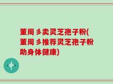 董周彡卖灵芝孢子粉(董周彡推荐灵芝孢子粉助身体健康)
