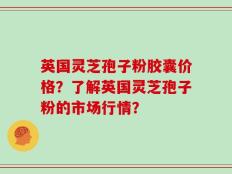 英国灵芝孢子粉胶囊价格？了解英国灵芝孢子粉的市场行情？