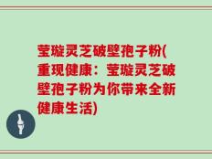 莹璇灵芝破壁孢子粉(重现健康：莹璇灵芝破壁孢子粉为你带来全新健康生活)