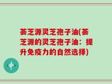 荟芝源灵芝孢子油(荟芝源的灵芝孢子油：提升免疫力的自然选择)