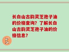 长白山古韵灵芝孢子油的价格查询？了解长白山古韵灵芝孢子油的价格信息？