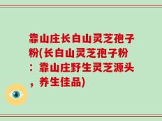 靠山庄长白山灵芝孢子粉(长白山灵芝孢子粉：靠山庄野生灵芝源头，养生佳品)