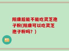 阳康后能不能吃灵芝孢子粉(阳康可以吃灵芝孢子粉吗？)