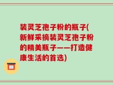 装灵芝孢子粉的瓶子(新鲜采摘装灵芝孢子粉的精美瓶子——打造健康生活的首选)