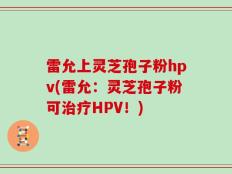 雷允上灵芝孢子粉hpv(雷允：灵芝孢子粉可治疗HPV！)