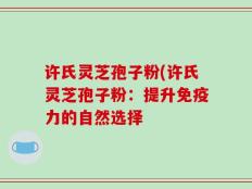 许氏灵芝孢子粉(许氏灵芝孢子粉：提升免疫力的自然选择