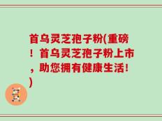 首乌灵芝孢子粉(重磅！首乌灵芝孢子粉上市，助您拥有健康生活！)