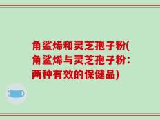 角鲨烯和灵芝孢子粉(角鲨烯与灵芝孢子粉：两种有效的保健品)
