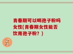 青春期可以喝孢子粉吗女性(青春期女性能否饮用孢子粉？)