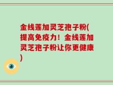金线莲加灵芝孢子粉(提高免疫力！金线莲加灵芝孢子粉让你更健康)