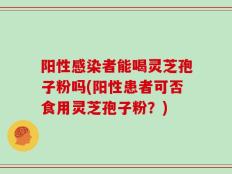 阳性感染者能喝灵芝孢子粉吗(阳性患者可否食用灵芝孢子粉？)