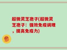 超微灵芝孢子(超微灵芝孢子：强效免疫调理，提高免疫力)