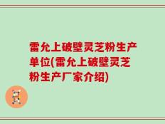 雷允上破壁灵芝粉生产单位(雷允上破壁灵芝粉生产厂家介绍)