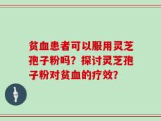 贫血患者可以服用灵芝孢子粉吗？探讨灵芝孢子粉对贫血的疗效？